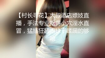 【村长寻花】大叔酒店嫖妓直播，手法专业抠得小穴淫水直冒，猛插狂舔把妹子蹂躏的够呛