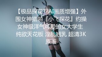 【极品探花??AI画质增强】外围女神猎啪『小飞探花』约操女神级洋气可爱的女大学生 纯欲天花板 淫乱翘乳 超清3K原版