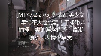 [MP4/ 2.27G] 外表甜美少女！年纪不大超会玩！干净嫩穴 抽插，爽的淫水直流，高潮喷水，表情很享受