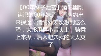 【00年妹子泄密】酒吧里刚认识的00年妹子，酒店约出来操逼，清纯外表没想到这么骚，大JB甩再小舌头上，骑乘上来操，后入肥穴我的天太爽了