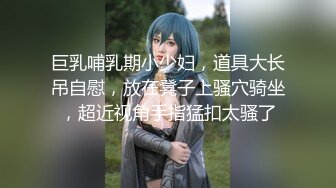 巨乳哺乳期小少妇，道具大长吊自慰，放在凳子上骚穴骑坐，超近视角手指猛扣太骚了