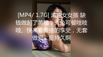 [MP4/ 1.7G] 清纯女女孩 缺钱做起了黄播，秀色可餐吱吱吱、快来看颜值的享受，无套做爱，挺持久啊