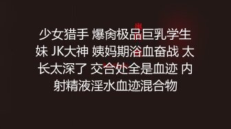 少女猎手 爆肏极品巨乳学生妹 JK大神 姨妈期浴血奋战 太长太深了 交合处全是血迹 内射精液淫水血迹混合物