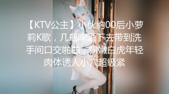 【KTV公主】小伙约00后小萝莉K歌，几瓶啤酒下去带到洗手间口交啪啪，粉嫩白虎年轻肉体诱人小穴超级紧