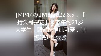 [MP4/791MB]2022.8.5，【持久哥探花】，下午约21岁大学生，眼镜妹清纯可爱，单纯缺少性经验