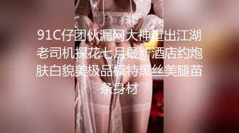 91C仔团伙漏网大神重出江湖老司机探花七月最新酒店约炮肤白貌美极品模特黑丝美腿苗条身材