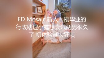 ED Mosaic 新人！刚毕业的行政助理小露想尝试两男很久了 初体验潮吹狂喷