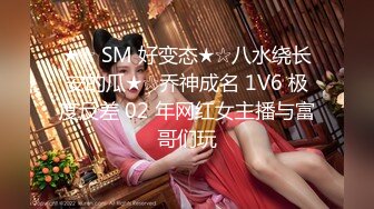 ★☆ SM 好变态★☆八水绕长安的瓜★☆乔神成名 1V6 极度反差 02 年网红女主播与富哥们玩