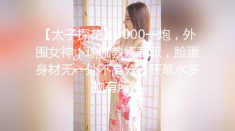 【太子探花】3000一炮，外围女神，瑜伽教练兼职，脸蛋身材无一处不高分，狂草水多物有所值