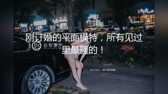 刚订婚的平面模特，所有见过里最骚的！