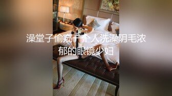 澡堂子偷窥一个人洗澡阴毛浓郁的眼镜少妇