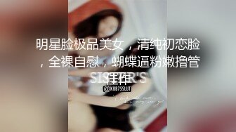 明星脸极品美女，清纯初恋脸，全裸自慰，蝴蝶逼粉嫩撸管佳作