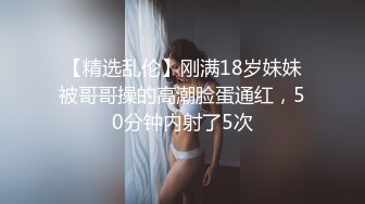 【精选乱伦】刚满18岁妹妹被哥哥操的高潮脸蛋通红，50分钟内射了5次