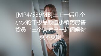 [MP4/539MB]三王一后几个小伙轮干极品颜值小镇药房售货员‘三个大鸡巴一起伺候你爽不爽啊