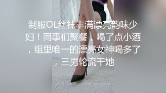 制服OL丝袜丰满漂亮韵味少妇！同事们聚餐，喝了点小酒，组里唯一的漂亮女神喝多了，三男轮流干她